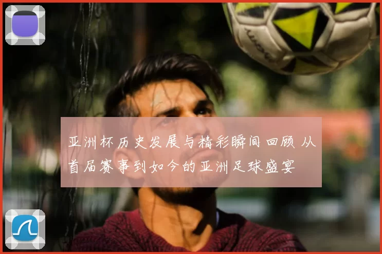 亚洲杯历史发展与精彩瞬间回顾 从首届赛事到如今的亚洲足球盛宴