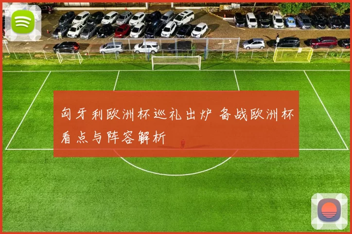 匈牙利欧洲杯巡礼出炉 备战欧洲杯看点与阵容解析