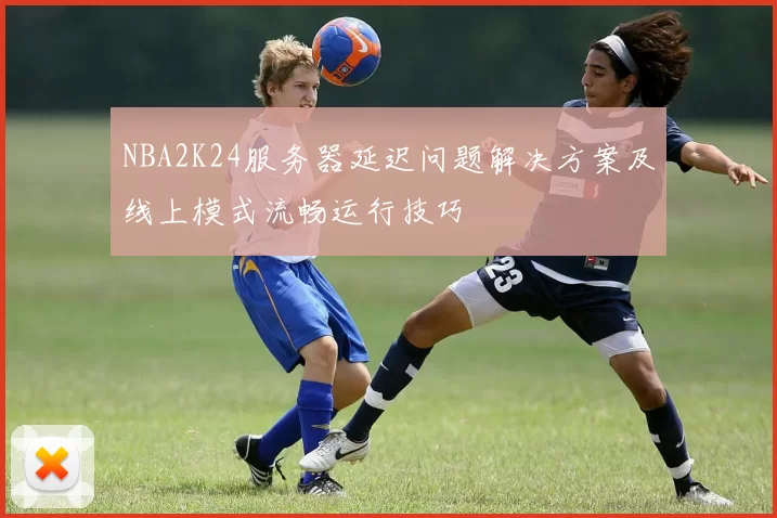 NBA2K24服务器延迟问题解决方案及线上模式流畅运行技巧