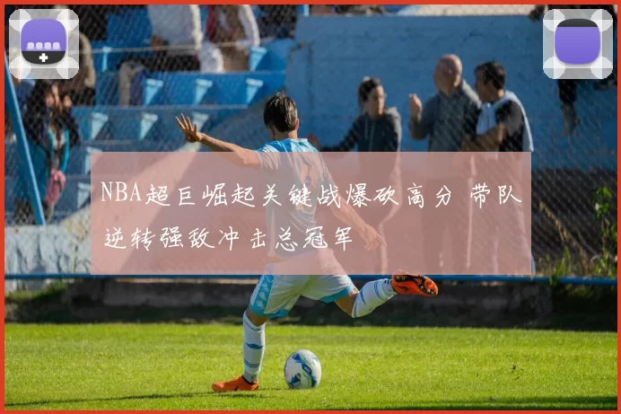 NBA超巨崛起关键战爆砍高分 带队逆转强敌冲击总冠军