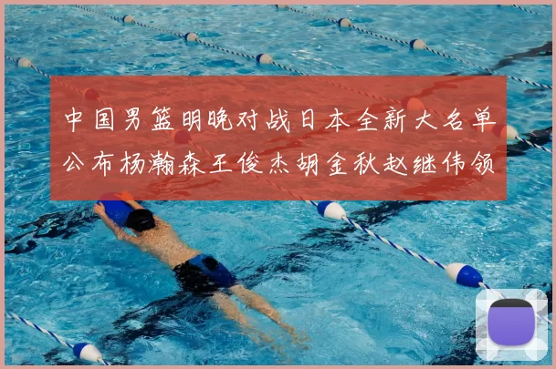 中国男篮明晚对战日本全新大名单公布杨瀚森王俊杰胡金秋赵继伟领衔出战