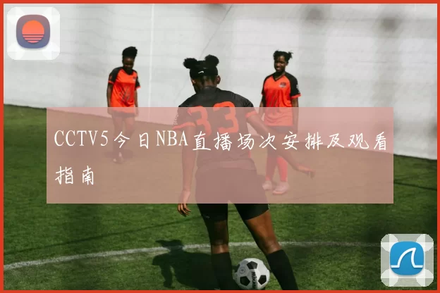 CCTV5今日NBA直播场次安排及观看指南