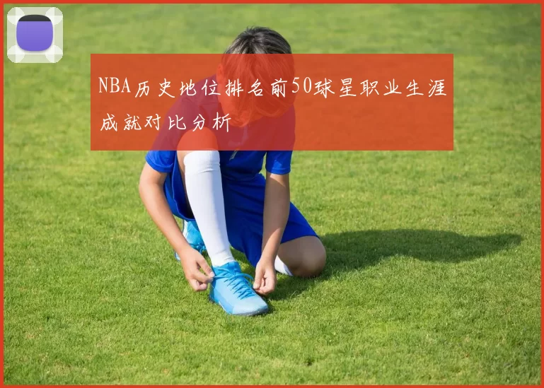 NBA历史地位排名前50球星职业生涯成就对比分析