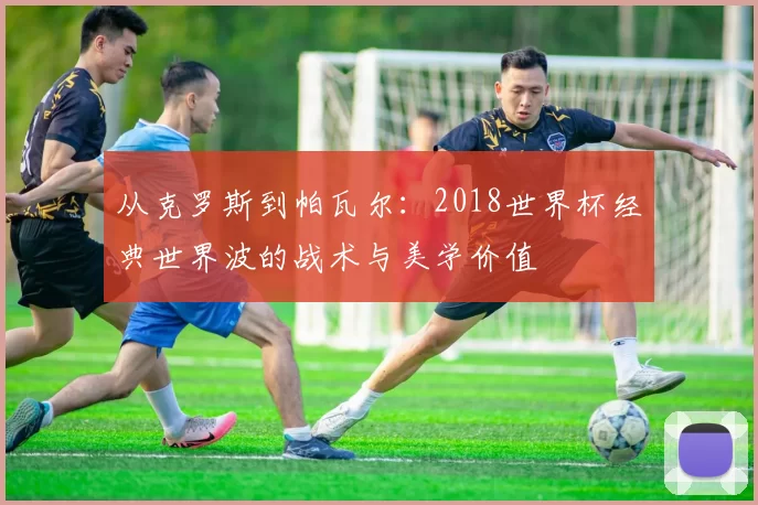 从克罗斯到帕瓦尔:2018世界杯经典世界波的战术与美学价值