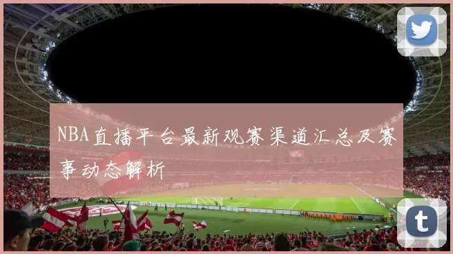 NBA直播平台最新观赛渠道汇总及赛事动态解析