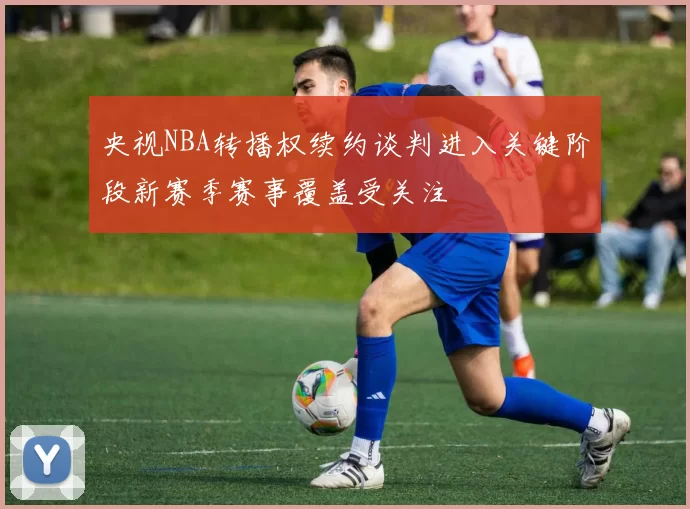 央视NBA转播权续约谈判进入关键阶段新赛季赛事覆盖受关注