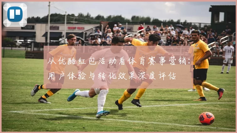 从优酷红包活动看体育赛事营销：用户体验与转化效果深度评估