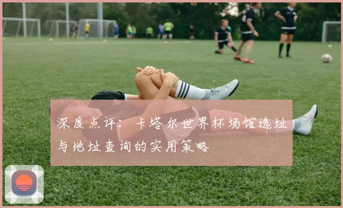 深度点评:卡塔尔世界杯场馆选址与地址查询的实用策略