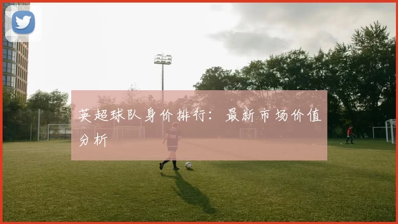 英超球队身价排行：最新市场价值分析