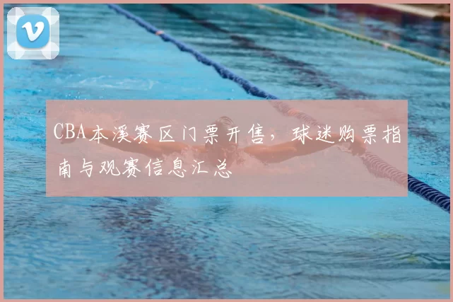 CBA本溪赛区门票开售，球迷购票指南与观赛信息汇总