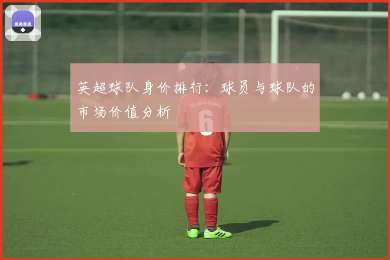 英超球队身价排行：球员与球队的市场价值分析