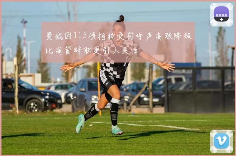 曼城因115项指控受罚呼声高涨降级比高管辞职更引人关注