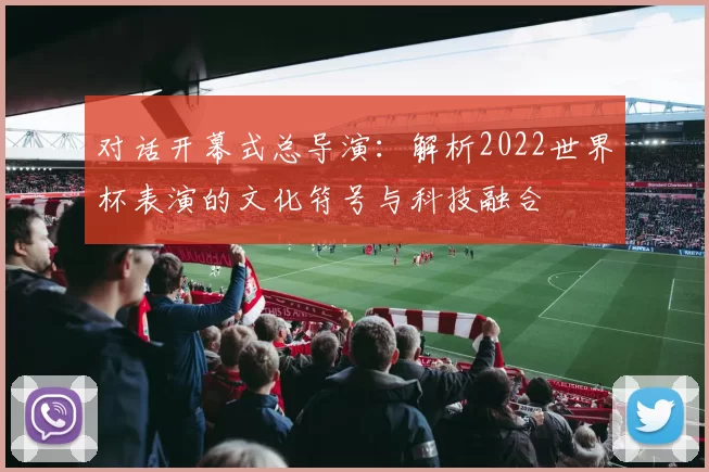对话开幕式总导演:解析2022世界杯表演的文化符号与科技融合