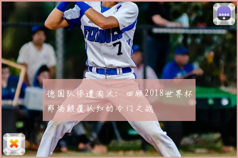 德国队惨遭淘汰:回顾2018世界杯那场颠覆认知的冷门之战