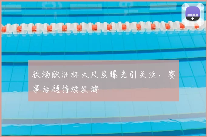 欣杨欧洲杯大尺度曝光引关注，赛事话题持续发酵