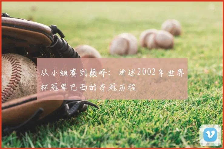 从小组赛到巅峰：讲述2002年世界杯冠军巴西的夺冠历程
