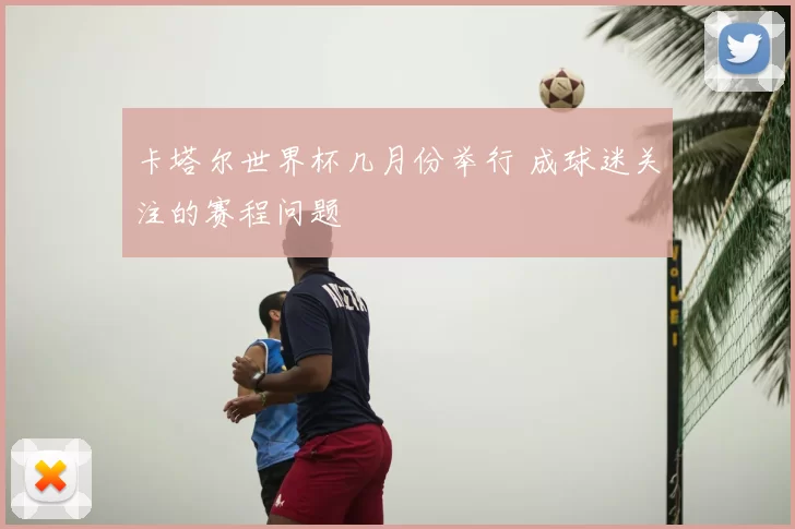 卡塔尔世界杯几月份举行 成球迷关注的赛程问题