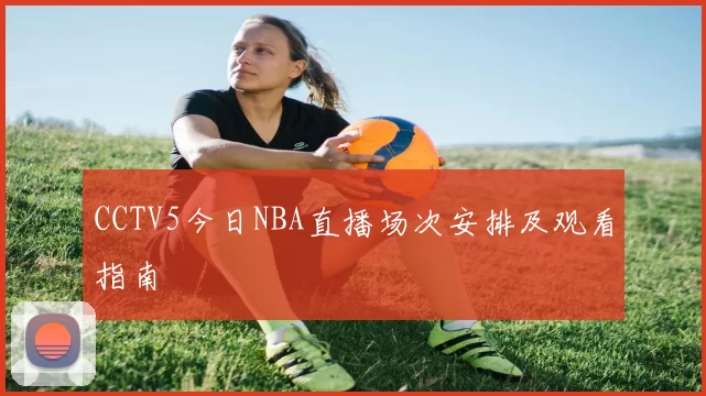 CCTV5今日NBA直播场次安排及观看指南