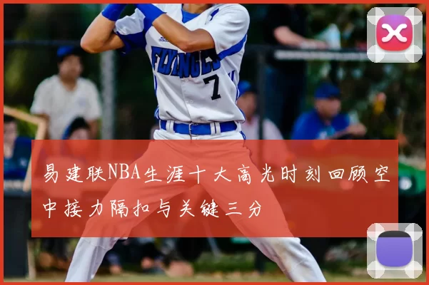 易建联NBA生涯十大高光时刻回顾空中接力隔扣与关键三分
