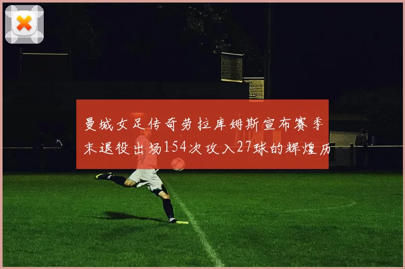 曼城女足传奇劳拉库姆斯宣布赛季末退役出场154次攻入27球的辉煌历程