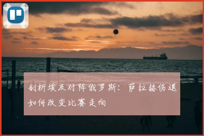 剖析埃及对阵俄罗斯:萨拉赫伤退如何改变比赛走向