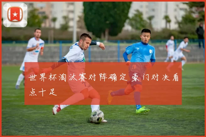 世界杯淘汰赛对阵确定 豪门对决看点十足