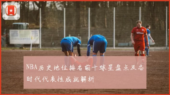 NBA历史地位排名前十球星盘点及各时代代表性成就解析