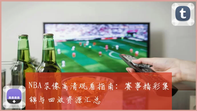 NBA录像高清观看指南：赛事精彩集锦与回放资源汇总