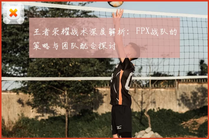 王者荣耀战术深度解析：FPX战队的策略与团队配合探讨