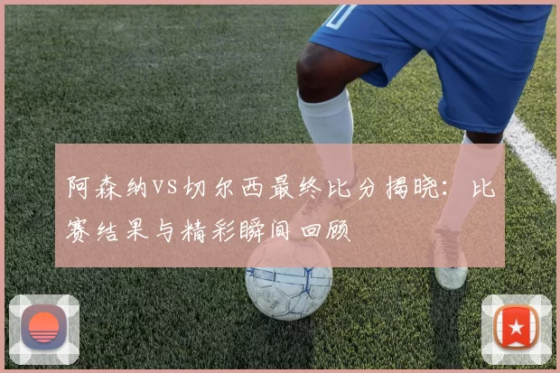 阿森纳vs切尔西最终比分揭晓:比赛结果与精彩瞬间回顾