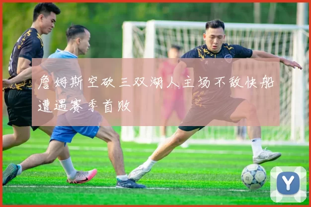 詹姆斯空砍三双湖人主场不敌快船遭遇赛季首败