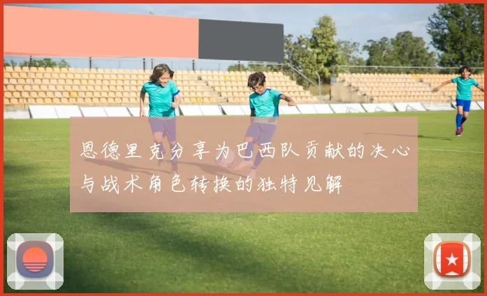 恩德里克分享为巴西队贡献的决心与战术角色转换的独特见解