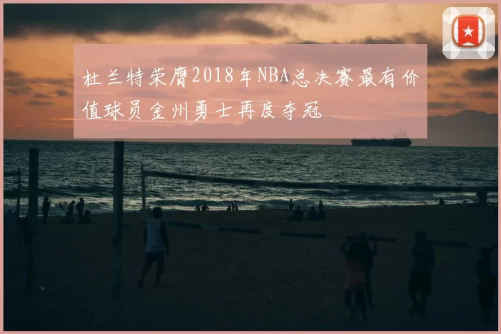 杜兰特荣膺2018年NBA总决赛最有价值球员金州勇士再度夺冠