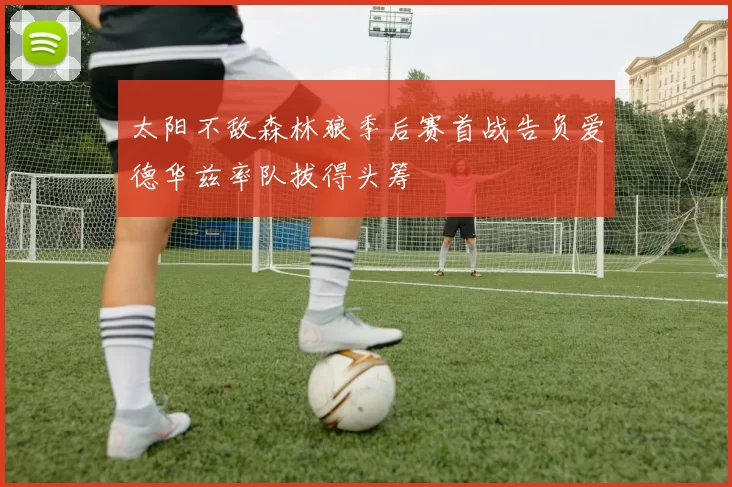 太阳不敌森林狼季后赛首战告负爱德华兹率队拔得头筹
