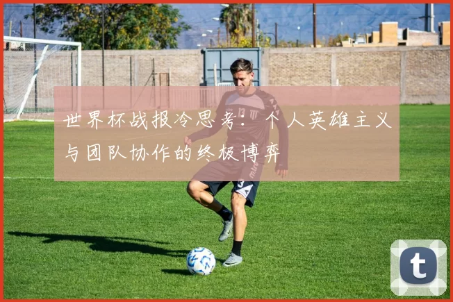 世界杯战报冷思考：个人英雄主义与团队协作的终极博弈