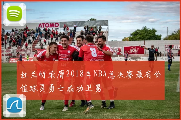杜兰特荣膺2018年NBA总决赛最有价值球员勇士成功卫冕
