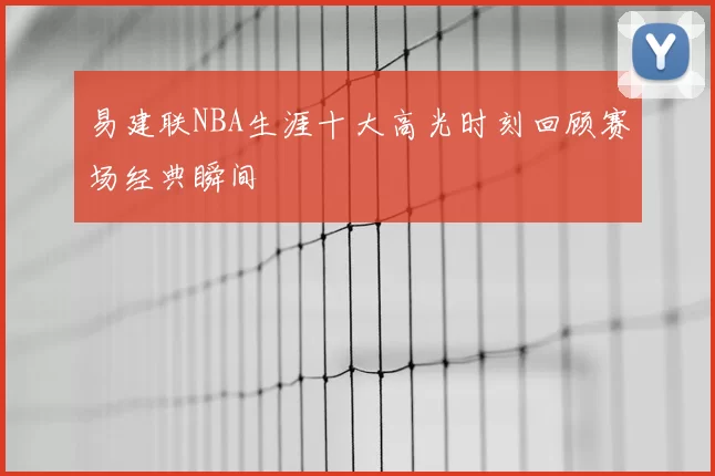 易建联NBA生涯十大高光时刻回顾赛场经典瞬间