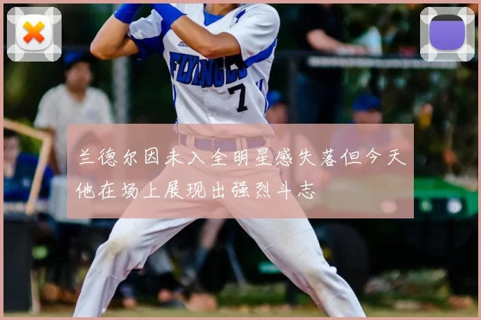 兰德尔因未入全明星感失落但今天他在场上展现出强烈斗志