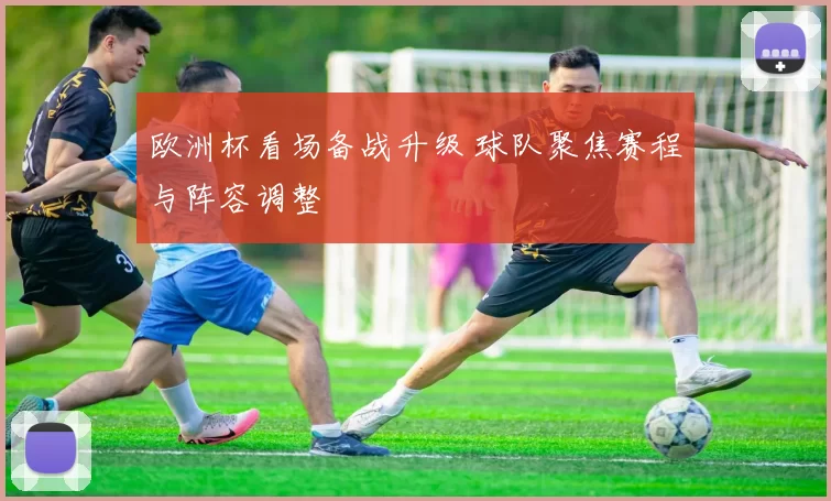 欧洲杯看场备战升级 球队聚焦赛程与阵容调整