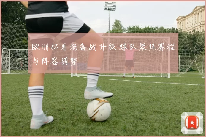 欧洲杯看场备战升级 球队聚焦赛程与阵容调整