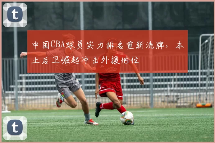 中国CBA球员实力排名重新洗牌，本土后卫崛起冲击外援地位