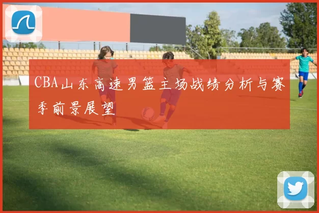 CBA山东高速男篮主场战绩分析与赛季前景展望