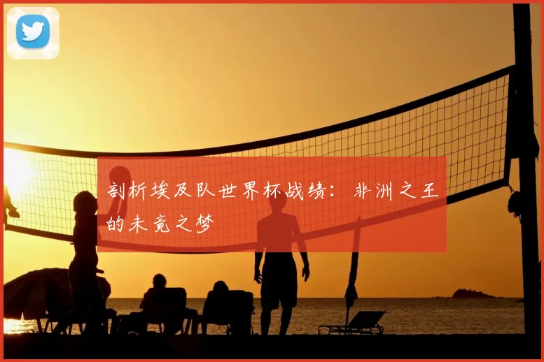 剖析埃及队世界杯战绩:非洲之王的未竟之梦