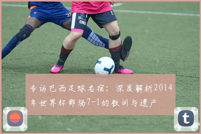 专访巴西足球名宿:深度解析2014年世界杯那场7-1的教训与遗产