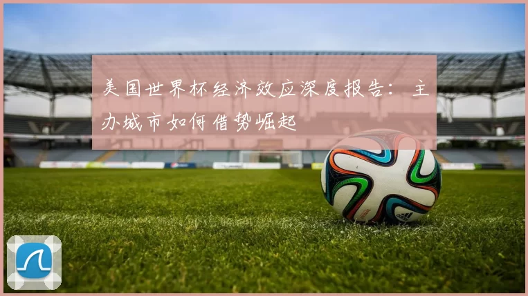 美国世界杯经济效应深度报告:主办城市如何借势崛起