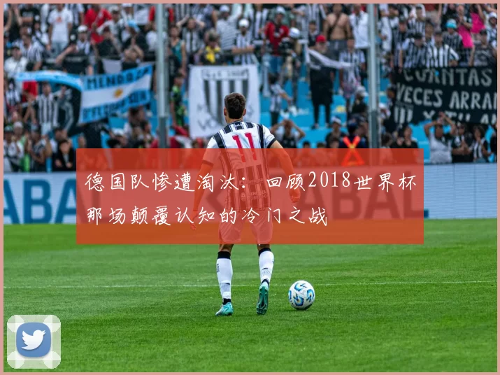 德国队惨遭淘汰:回顾2018世界杯那场颠覆认知的冷门之战