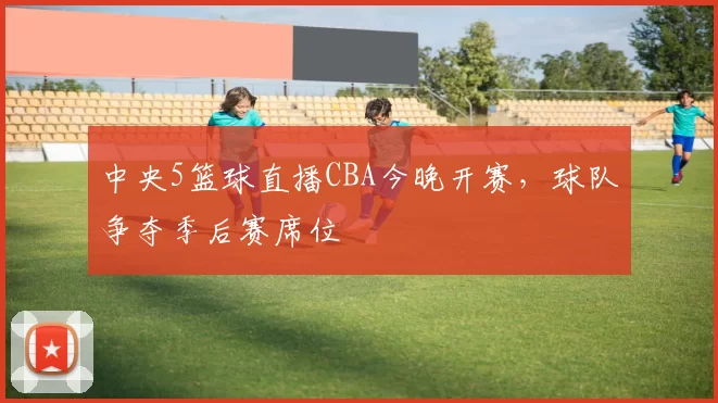 中央5篮球直播CBA今晚开赛，球队争夺季后赛席位