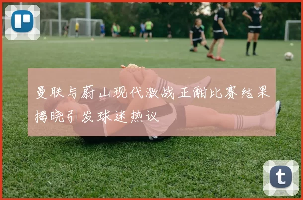 曼联与蔚山现代激战正酣比赛结果揭晓引发球迷热议