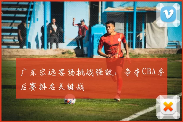 广东宏远客场挑战强敌，争夺CBA季后赛排名关键战