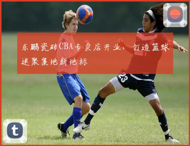 东鹏瓷砖CBA专卖店开业,打造篮球迷聚集地新地标